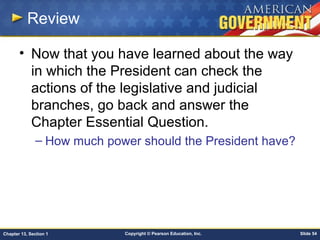 Copyright © Pearson Education, Inc. Slide 54Chapter 13, Section 1
Review
• Now that you have learned about the way
in which the President can check the
actions of the legislative and judicial
branches, go back and answer the
Chapter Essential Question.
– How much power should the President have?
 