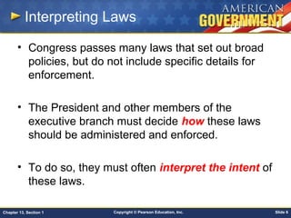 Copyright © Pearson Education, Inc. Slide 6Chapter 13, Section 1
Interpreting Laws
• Congress passes many laws that set out broad
policies, but do not include specific details for
enforcement.
• The President and other members of the
executive branch must decide how these laws
should be administered and enforced.
• To do so, they must often interpret the intent of
these laws.
 