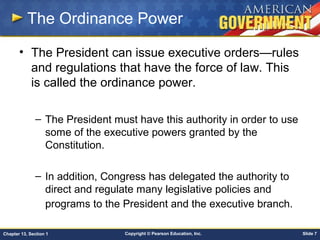 Copyright © Pearson Education, Inc. Slide 7Chapter 13, Section 1
The Ordinance Power
• The President can issue executive orders—rules
and regulations that have the force of law. This
is called the ordinance power.
– The President must have this authority in order to use
some of the executive powers granted by the
Constitution.
– In addition, Congress has delegated the authority to
direct and regulate many legislative policies and
programs to the President and the executive branch.
 