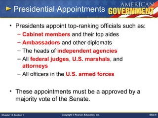 Copyright © Pearson Education, Inc. Slide 9Chapter 13, Section 1
Presidential Appointments
• Presidents appoint top-ranking officials such as:
– Cabinet members and their top aides
– Ambassadors and other diplomats
– The heads of independent agencies
– All federal judges, U.S. marshals, and
attorneys
– All officers in the U.S. armed forces
• These appointments must be a approved by a
majority vote of the Senate.
 