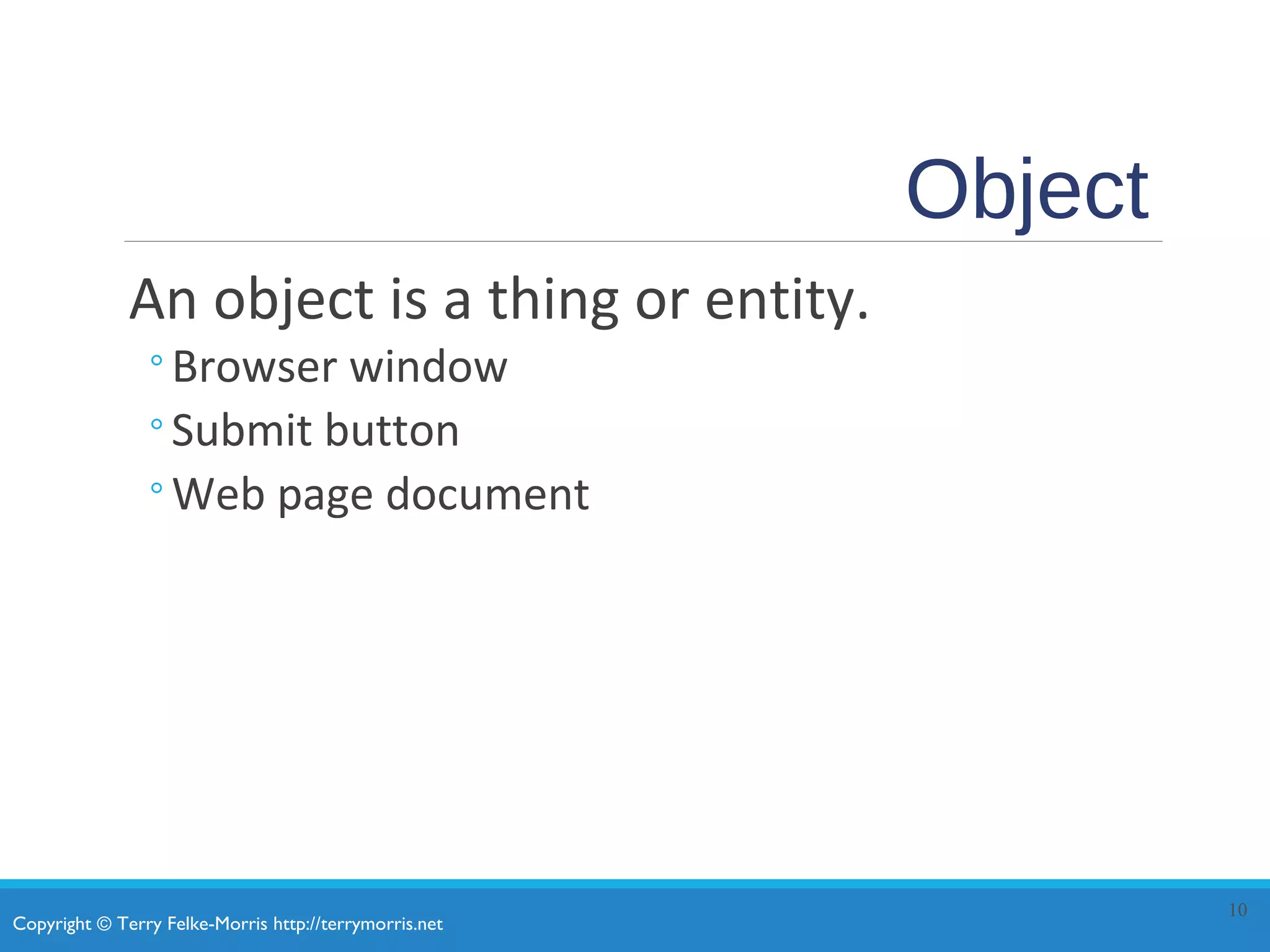 Copyright © Terry Felke-Morris http://terrymorris.net
Object
An object is a thing or entity.
◦Browser window
◦Submit button
◦Web page document
10
 