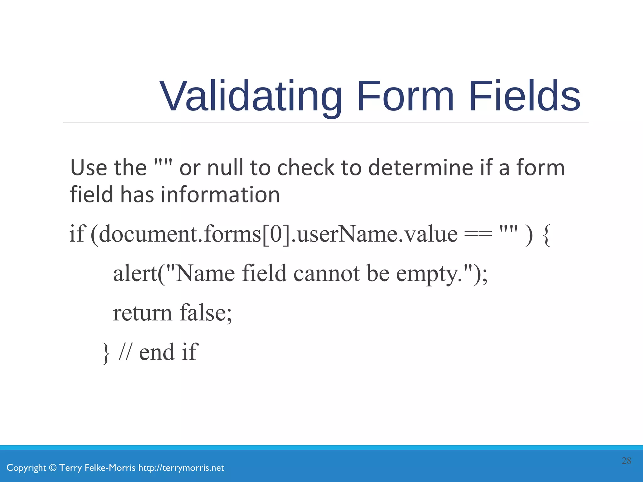 Copyright © Terry Felke-Morris http://terrymorris.net
Validating Form Fields
Use the "" or null to check to determine if a form
field has information
if (document.forms[0].userName.value == "" ) {
alert("Name field cannot be empty.");
return false;
} // end if
28
 