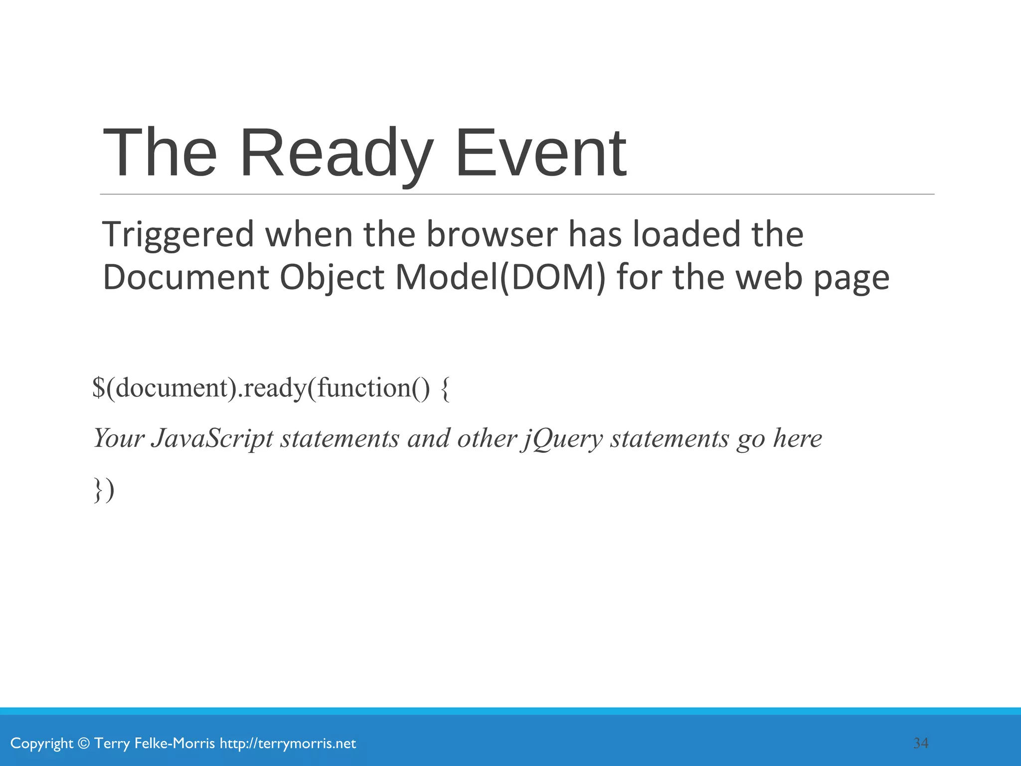 Copyright © Terry Felke-Morris http://terrymorris.net
The Ready Event
Triggered when the browser has loaded the
Document Object Model(DOM) for the web page
$(document).ready(function() {
Your JavaScript statements and other jQuery statements go here
})
34
 