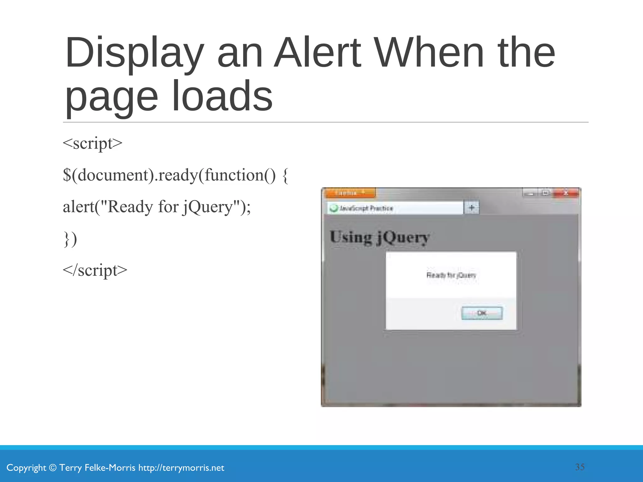 Copyright © Terry Felke-Morris http://terrymorris.net
Display an Alert When the
page loads
<script>
$(document).ready(function() {
alert("Ready for jQuery");
})
</script>
35
 