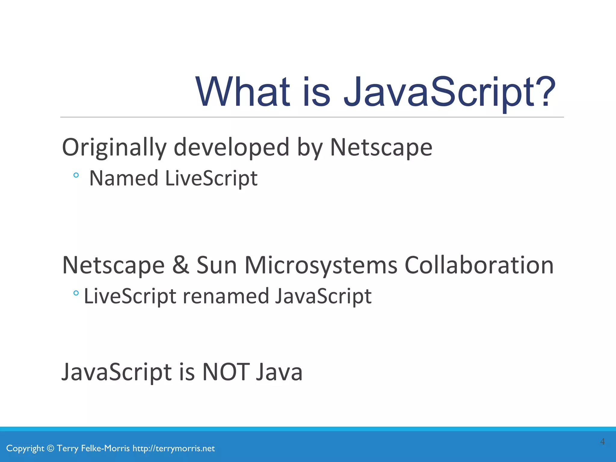 Copyright © Terry Felke-Morris http://terrymorris.net
What is JavaScript?
Originally developed by Netscape
◦ Named LiveScript
Netscape & Sun Microsystems Collaboration
◦LiveScript renamed JavaScript
JavaScript is NOT Java
4
 