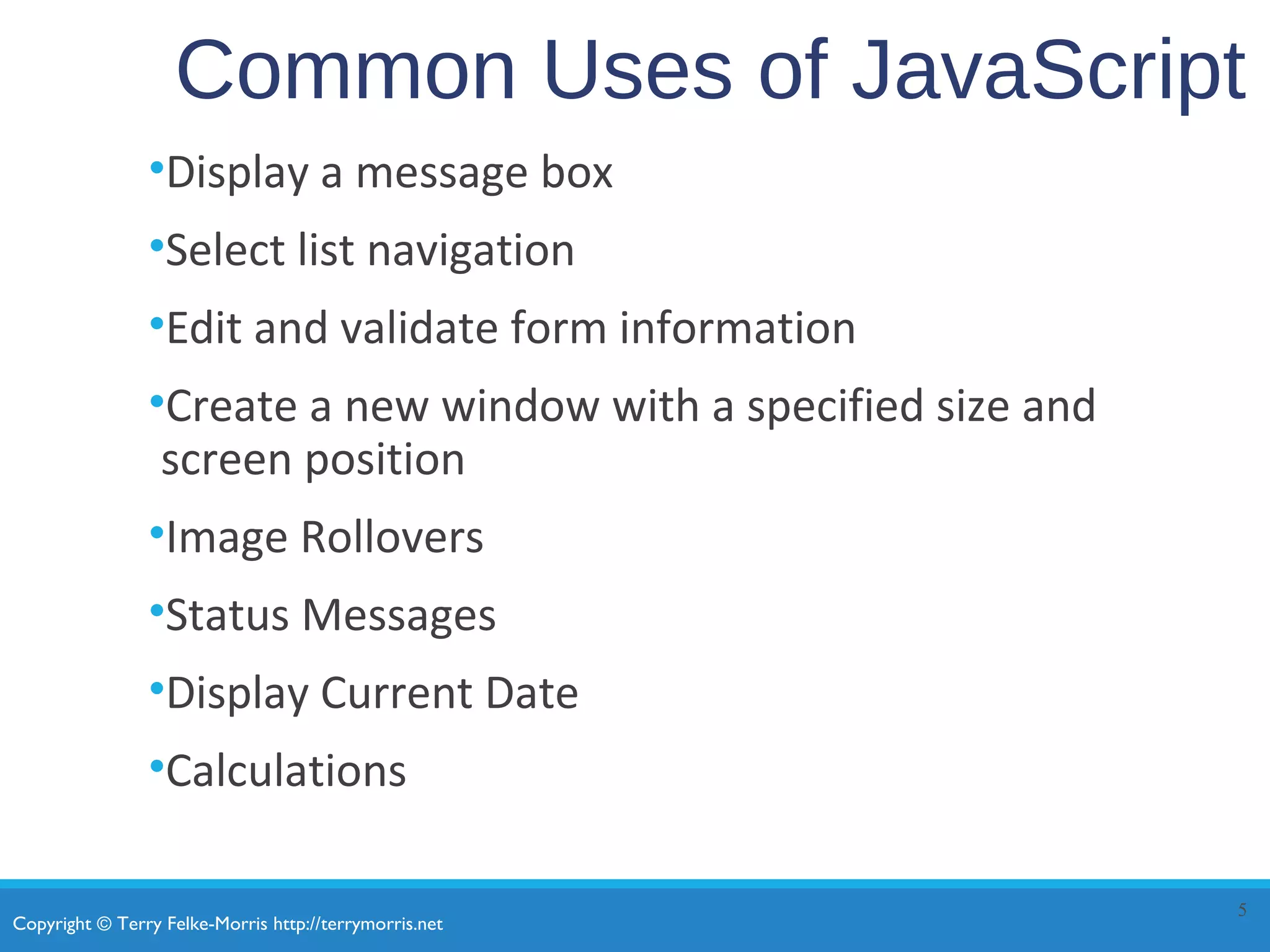 Copyright © Terry Felke-Morris http://terrymorris.net
Common Uses of JavaScript
•Display a message box
•Select list navigation
•Edit and validate form information
•Create a new window with a specified size and
screen position
•Image Rollovers
•Status Messages
•Display Current Date
•Calculations
5
 