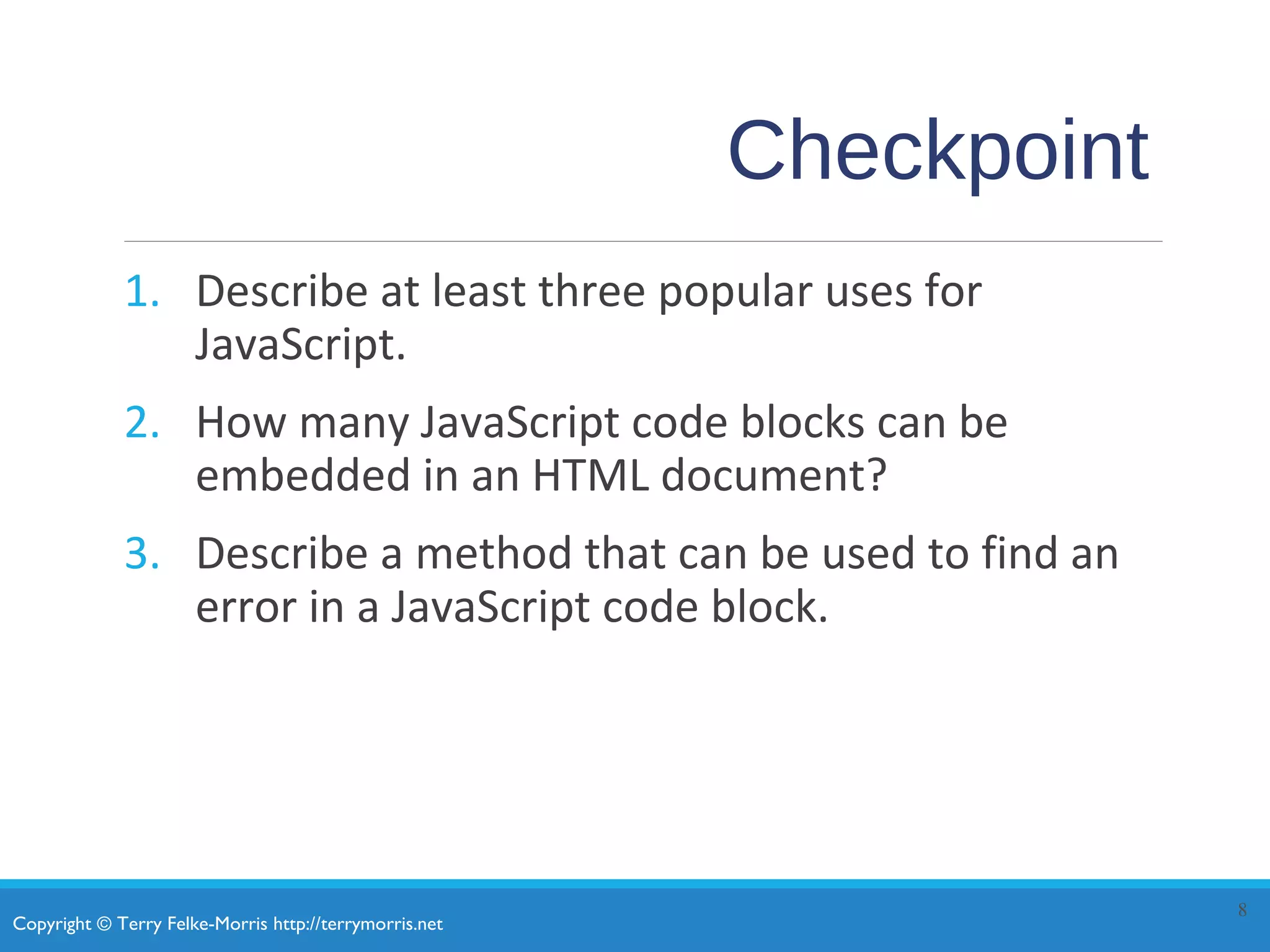 Copyright © Terry Felke-Morris http://terrymorris.net
Checkpoint
1. Describe at least three popular uses for
JavaScript.
2. How many JavaScript code blocks can be
embedded in an HTML document?
3. Describe a method that can be used to find an
error in a JavaScript code block.
8
 