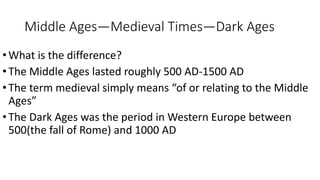 Middle Ages—Medieval Times—Dark Ages
•What is the difference?
•The Middle Ages lasted roughly 500 AD-1500 AD
•The term medieval simply means “of or relating to the Middle
Ages”
•The Dark Ages was the period in Western Europe between
500(the fall of Rome) and 1000 AD
 