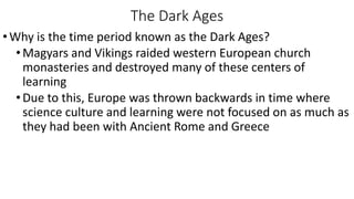 The Dark Ages
•Why is the time period known as the Dark Ages?
•Magyars and Vikings raided western European church
monasteries and destroyed many of these centers of
learning
•Due to this, Europe was thrown backwards in time where
science culture and learning were not focused on as much as
they had been with Ancient Rome and Greece
 