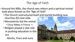 The Age of Faith
•Around the 900s, the church was reborn and a spiritual revival
took place-Known as the “Age of Faith”
•The Church restructured itself and started building new
churches-$$-next slide
•Monasteries led the revival
• Cluny Abbey in France ->
•Religion played a vital role
in pushing education in this
era
-Monks, friars and nuns
 
