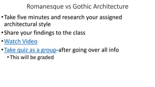 Romanesque vs Gothic Architecture
•Take five minutes and research your assigned
architectural style
•Share your findings to the class
•Watch Video
•Take quiz as a group-after going over all info
•This will be graded
 