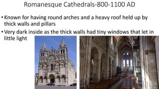 Romanesque Cathedrals-800-1100 AD
•Known for having round arches and a heavy roof held up by
thick walls and pillars
•Very dark inside as the thick walls had tiny windows that let in
little light
 