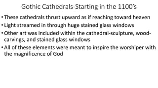 Gothic Cathedrals-Starting in the 1100’s
•These cathedrals thrust upward as if reaching toward heaven
•Light streamed in through huge stained glass windows
•Other art was included within the cathedral-sculpture, wood-
carvings, and stained glass windows
•All of these elements were meant to inspire the worshiper with
the magnificence of God
 