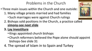 Problems in the Church
•Three main issues within the Church and one outside:
1. Many village priests married and had families
• Such marriages were against Church rulings
2. Bishops sold positions in the Church, a practice called
simony-see next slide
3. Lay investiture
• Kings appointed church bishops
• Church reformers believed the Pope alone should appoint
bishops-See slide 31
4. The spread of Islam in to Spain and Turkey
 