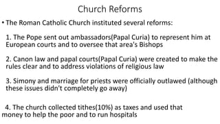 Church Reforms
• The Roman Catholic Church instituted several reforms:
1. The Pope sent out ambassadors(Papal Curia) to represent him at
European courts and to oversee that area's Bishops
2. Canon law and papal courts(Papal Curia) were created to make the
rules clear and to address violations of religious law
3. Simony and marriage for priests were officially outlawed (although
these issues didn't completely go away)
4. The church collected tithes(10%) as taxes and used that
money to help the poor and to run hospitals
 