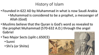 History of Islam
•Founded in 622 AD by Muhammad in what is now Saudi Arabia
• Muhammad is considered to be a prophet, a messenger of
Allah (God)
•Muslims believe that the Quran is God’s word as revealed to
the prophet Muhammad (570-632 A.D.) through the angel
Gabriel
•Two Major Sects (split c.650CE)
•Sunni
•Shi’a (or Shiite)
 
