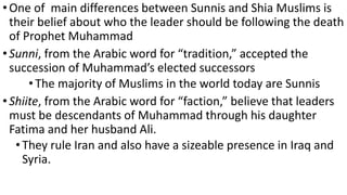 •One of main differences between Sunnis and Shia Muslims is
their belief about who the leader should be following the death
of Prophet Muhammad
•Sunni, from the Arabic word for “tradition,” accepted the
succession of Muhammad’s elected successors
• The majority of Muslims in the world today are Sunnis
•Shiite, from the Arabic word for “faction,” believe that leaders
must be descendants of Muhammad through his daughter
Fatima and her husband Ali.
•They rule Iran and also have a sizeable presence in Iraq and
Syria.
 