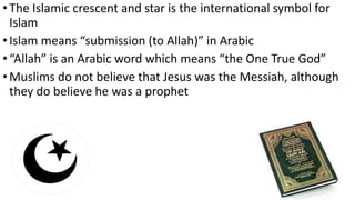 •The Islamic crescent and star is the international symbol for
Islam
•Islam means “submission (to Allah)” in Arabic
•“Allah” is an Arabic word which means “the One True God”
•Muslims do not believe that Jesus was the Messiah, although
they do believe he was a prophet
 