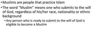 •Muslims are people that practice Islam
•The word “Muslim” means one who submits to the will
of God, regardless of his/her race, nationality or ethnic
background
•Any person who is ready to submit to the will of God is
eligible to become a Muslim
 