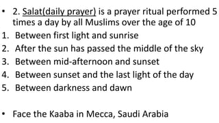 • 2. Salat(daily prayer) is a prayer ritual performed 5
times a day by all Muslims over the age of 10
1. Between first light and sunrise
2. After the sun has passed the middle of the sky
3. Between mid-afternoon and sunset
4. Between sunset and the last light of the day
5. Between darkness and dawn
• Face the Kaaba in Mecca, Saudi Arabia
 