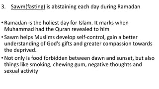 3. Sawm(fasting) is abstaining each day during Ramadan
•Ramadan is the holiest day for Islam. It marks when
Muhammad had the Quran revealed to him
•Sawm helps Muslims develop self-control, gain a better
understanding of God's gifts and greater compassion towards
the deprived.
•Not only is food forbidden between dawn and sunset, but also
things like smoking, chewing gum, negative thoughts and
sexual activity
 