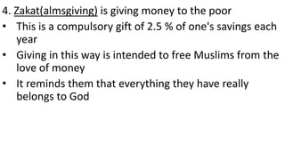 4. Zakat(almsgiving) is giving money to the poor
• This is a compulsory gift of 2.5 % of one's savings each
year
• Giving in this way is intended to free Muslims from the
love of money
• It reminds them that everything they have really
belongs to God
 