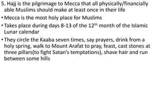5. Hajj is the pilgrimage to Mecca that all physically/financially
able Muslims should make at least once in their life
•Mecca is the most holy place for Muslims
•Takes place during days 8-13 of the 12th month of the Islamic
Lunar calendar
•They circle the Kaaba seven times, say prayers, drink from a
holy spring, walk to Mount Arafat to pray, feast, cast stones at
three pillars(to fight Satan’s temptations), shave hair and run
between some hills
 