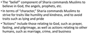 •The “belief” component of Sharia commands Muslims to
believe in God, the angels, prophets, etc.
•In terms of “character,” Sharia commands Muslims to
strive for traits like humility and kindness, and to avoid
traits such as lying and pride
•“Actions” include those relating to God, such as prayer,
fasting, and pilgrimage, as well as actions relating to other
humans, such as marriage, crime, and business
 