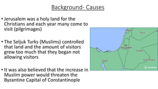 Background- Causes
• Jerusalem was a holy land for the
Christians and each year many come to
visit (pilgrimages)
• The Seljuk Turks (Muslims) controlled
that land and the amount of visitors
grew too much that they began not
allowing visitors
• It was also believed that the increase in
Muslim power would threaten the
Byzantine Capital of Constantinople
 