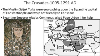 The Crusades-1095-1291 AD
• The Muslim Seljuk Turks were encroaching upon the Byzantine capital
of Constantinople and were not friendly to Christians
• Byzantine Emperor Alexius Comnenus asked Pope Urban II for help
 