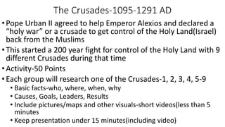The Crusades-1095-1291 AD
•Pope Urban II agreed to help Emperor Alexios and declared a
“holy war” or a crusade to get control of the Holy Land(Israel)
back from the Muslims
•This started a 200 year fight for control of the Holy Land with 9
different Crusades during that time
•Activity-50 Points
•Each group will research one of the Crusades-1, 2, 3, 4, 5-9
• Basic facts-who, where, when, why
• Causes, Goals, Leaders, Results
• Include pictures/maps and other visuals-short videos(less than 5
minutes
• Keep presentation under 15 minutes(including video)
 