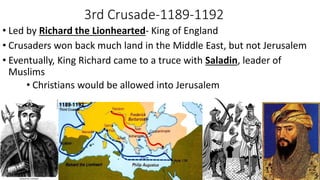 3rd Crusade-1189-1192
• Led by Richard the Lionhearted- King of England
• Crusaders won back much land in the Middle East, but not Jerusalem
• Eventually, King Richard came to a truce with Saladin, leader of
Muslims
• Christians would be allowed into Jerusalem
 