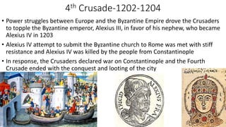 4th Crusade-1202-1204
• Power struggles between Europe and the Byzantine Empire drove the Crusaders
to topple the Byzantine emperor, Alexius III, in favor of his nephew, who became
Alexius IV in 1203
• Alexius IV attempt to submit the Byzantine church to Rome was met with stiff
resistance and Alexius IV was killed by the people from Constantinople
• In response, the Crusaders declared war on Constantinople and the Fourth
Crusade ended with the conquest and looting of the city
 