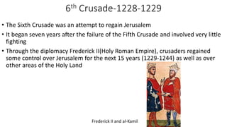 6th Crusade-1228-1229
• The Sixth Crusade was an attempt to regain Jerusalem
• It began seven years after the failure of the Fifth Crusade and involved very little
fighting
• Through the diplomacy Frederick II(Holy Roman Empire), crusaders regained
some control over Jerusalem for the next 15 years (1229-1244) as well as over
other areas of the Holy Land
Frederick II and al-Kamil
 