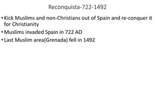 Reconquista-722-1492
•Kick Muslims and non-Christians out of Spain and re-conquer it
for Christianity
•Muslims invaded Spain in 722 AD
•Last Muslim area(Grenada) fell in 1492
 