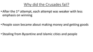 Why did the Crusades fail?
•After the 1st attempt, each attempt was weaker with less
emphasis on winning
•People soon became about making money and getting goods
•Stealing from Byzantine and Islamic cities and people
 