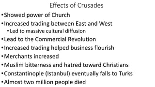 Effects of Crusades
•Showed power of Church
•Increased trading between East and West
•Led to massive cultural diffusion
•Lead to the Commercial Revolution
•Increased trading helped business flourish
•Merchants increased
•Muslim bitterness and hatred toward Christians
•Constantinople (Istanbul) eventually falls to Turks
•Almost two million people died
 