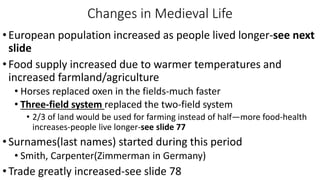 Changes in Medieval Life
•European population increased as people lived longer-see next
slide
•Food supply increased due to warmer temperatures and
increased farmland/agriculture
• Horses replaced oxen in the fields-much faster
• Three-field system replaced the two-field system
• 2/3 of land would be used for farming instead of half—more food-health
increases-people live longer-see slide 77
•Surnames(last names) started during this period
• Smith, Carpenter(Zimmerman in Germany)
•Trade greatly increased-see slide 78
 