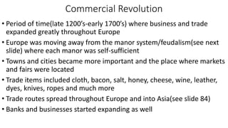 Commercial Revolution
• Period of time(late 1200’s-early 1700’s) where business and trade
expanded greatly throughout Europe
• Europe was moving away from the manor system/feudalism(see next
slide) where each manor was self-sufficient
• Towns and cities became more important and the place where markets
and fairs were located
• Trade items included cloth, bacon, salt, honey, cheese, wine, leather,
dyes, knives, ropes and much more
• Trade routes spread throughout Europe and into Asia(see slide 84)
• Banks and businesses started expanding as well
 