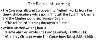 The Revival of Learning
•The Crusades allowed Europeans to “refind” works from the
Greek philosophers while going through the Byzantine Empire
and the Muslim world, including in Spain
•This rekindled learning throughout Europe
•Writers started writing books
•Dante Alighieri wrote The Divine Comedy (1308–1314)
•Geoffrey Chaucer wrote The Canterbury Tales(1386–1400)
 