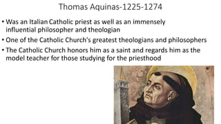 Thomas Aquinas-1225-1274
• Was an Italian Catholic priest as well as an immensely
influential philosopher and theologian
• One of the Catholic Church's greatest theologians and philosophers
• The Catholic Church honors him as a saint and regards him as the
model teacher for those studying for the priesthood
 