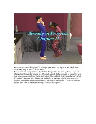 Welcome, welcome! I hope you’re having a good week, but if you’re not (like I wasn’t
last week), hang in there. It’ll get better.
You know what always makes a day better? An update! I like posting them, I hope you
like reading them, and it’s just a good thing all around. Today’s update is brought to you
by a hitherto unknown Slow Dance interaction: Step on Foot. Or presumably that’s what
it’s called. These two were dancing perfectly nicely, and then all of a sudden she was
jumping up and down and rubbing her foot and he was apologizing. I’ve never seen that
before. That said, let’s rejoin our story – Already in Progress…
 