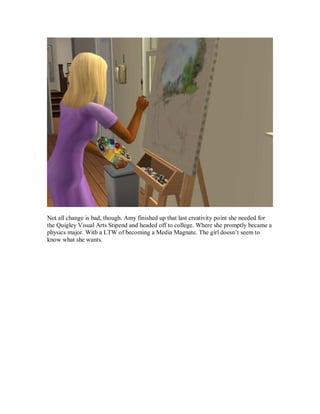 Not all change is bad, though. Amy finished up that last creativity point she needed for
the Quigley Visual Arts Stipend and headed off to college. Where she promptly became a
physics major. With a LTW of becoming a Media Magnate. The girl doesn’t seem to
know what she wants.
 