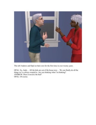 This left Andrew and Opal on their own for the first time in over twenty years.
OPAL: So, Andy… All the kids are out of the house now… We can finally do all the
things we’ve always wanted to. Are you thinking what I’m thinking?
ANDREW: Does it involve the bed?
OPAL: Of course.
 