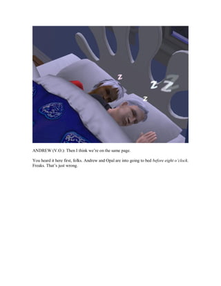 ANDREW (V.O.): Then I think we’re on the same page.
You heard it here first, folks. Andrew and Opal are into going to bed before eight o’clock.
Freaks. That’s just wrong.
 