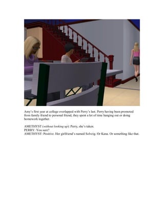 Amy’s first year at college overlapped with Perry’s last. Perry having been promoted
from family friend to personal friend, they spent a lot of time hanging out or doing
homework together.
AMETHYST (without looking up): Perry, she’s taken.
PERRY: You sure?
AMETHYST: Positive. Her girlfriend’s named Solveig. Or Kana. Or something like that.
 