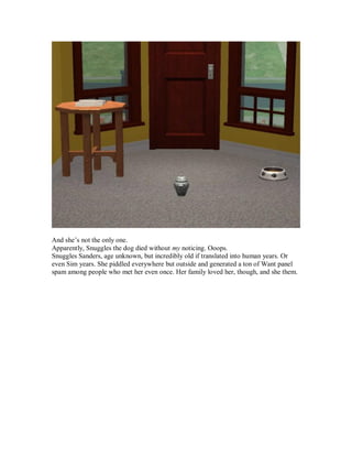 And she’s not the only one.
Apparently, Snuggles the dog died without my noticing. Ooops.
Snuggles Sanders, age unknown, but incredibly old if translated into human years. Or
even Sim years. She piddled everywhere but outside and generated a ton of Want panel
spam among people who met her even once. Her family loved her, though, and she them.
 