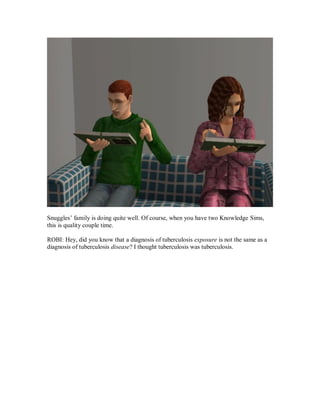 Snuggles’ family is doing quite well. Of course, when you have two Knowledge Sims,
this is quality couple time.
ROBI: Hey, did you know that a diagnosis of tuberculosis exposure is not the same as a
diagnosis of tuberculosis disease? I thought tuberculosis was tuberculosis.
 