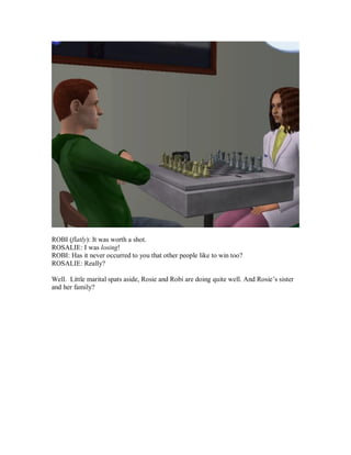 ROBI (flatly): It was worth a shot.
ROSALIE: I was losing!
ROBI: Has it never occurred to you that other people like to win too?
ROSALIE: Really?
Well. Little marital spats aside, Rosie and Robi are doing quite well. And Rosie’s sister
and her family?
 
