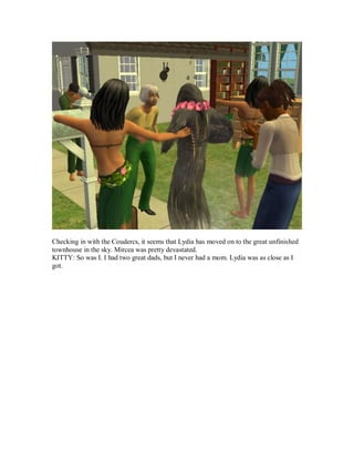 Checking in with the Coudercs, it seems that Lydia has moved on to the great unfinished
townhouse in the sky. Mircea was pretty devastated.
KITTY: So was I. I had two great dads, but I never had a mom. Lydia was as close as I
got.
 